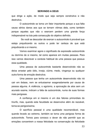 SERVINDO A DEUS
que dirige a ação, de modo que seja sempre construtiva e não
destrutiva.
O autocontrole se torna um fator importante porque a sua falta
causa sérios danos aos que se tornam vitimas dela, como também
porque aqueles que não o exercem perdem uma grande força
indispensável na luta pela consecução do objetivo definido.
Se você se descuidar de exercer o autocontrole é provável que
esteja prejudicando os outros e pode ter certeza de que está
prejudicando a si mesmo.
Vamos examinar agora o significado da expressão autocontrole
ou domínio de si mesmo, tal como aparece em muitas pessoas. Para
isso vamos descrever a conduta habitual de uma pessoa que possua
essa qualidade.
Uma pessoa de autocontrole bastante desenvolvido não se
deixa arrastar pelo ódio, inveja, ciúme, medo, vingança ou qualquer
outra forma de emoção destrutiva.
Uma pessoa que tenha um autocontrole desenvolvido não irá
cair em êxtase, nem se entusiasmar exageradamente por causa de
pessoa alguma. A violência, o egoísmo, a aprovação de atos sem um
acurado exame, indicam a falta de autocontrole, numa de suas formas
mais perigosas.
A confiança em si mesmo é um dos fatores primordiais do
triunfo, mas, quando esta faculdade se desenvolve além do razoável,
torna-se perigosíssima.
O sacrifício pessoal é uma qualidade recomendável, mas
quando levado ao extremo, também se torna uma perigosa forma de
autocontrole. Temos para conosco o dever de não permitir que as
emoções concentrem a nossa felicidade na conservação da felicidade

53

 
