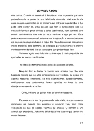 SERVINDO A DEUS
dos outros. O amor é essencial à felicidade, mas a pessoa que ama
profundamente a ponto de sua felicidade depender inteiramente da
outra pessoa, assemelha-se ao cordeiro que entra na toca do lobo, e lhe
pede para dormir ali. Uma pessoa que tem o autocontrole não se
deixará influenciar pelos cínicos e pelos pessimistas, nem permitirá que
outros pensamentos que não os seus venham a agir por ela. Esta
pessoa entusiasmará e estimulará a sua imaginação e seu entusiasmo
até que os mesmos produzam a ação. Ela não odeia os que pensam de
modo diferente; pelo contrário, se esforçará por compreender o motivo
do desacordo e tentará tirar as vantagens que puder desse fato.
Vejamos agora uma falta de controle que é mais prejudicial do
que todas as formas combinadas:
O hábito de formar opiniões antes de analisar os fatos.
Ninguém tem o direito de formar uma opinião que não seja
baseada naquilo que se julga sinceramente ser verdade, ou então em
alguma razoável; entretanto, se nos examinarmos cuidadosamente,
verificaremos que costumamos formar opiniões na base do que
desejaríamos ou não acreditar.
Outro, o hábito de gastar mais do que é necessário.
Estamos numa era de gastos e de velocidade, e o pensamento
dominante na maioria das pessoas é procurar viver com mais
velocidade do que os nossos vizinhos ou amigos. O homem é um
animal por excelência. Achamos difícil deixar de fazer o que vemos os
outros fazerem.

54

 