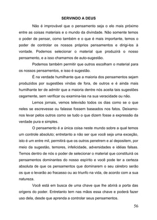SERVINDO A DEUS
Não é improvável que o pensamento seja o elo mais próximo
entre as coisas materiais e o mundo da divindade. Não somente temos
o poder de pensar, como também e o que é mais importante, temos o
poder de controlar os nossos próprios pensamentos e dirigi-los à
vontade. Podemos selecionar o material que produzirá o nosso
pensamento, e a isso chamamos de auto-sugestão.
Podemos também permitir que outros escolham o material para
os nossos pensamentos, e isso é sugestão.
É na verdade humilhante que a maioria dos pensamentos sejam
produzidos por sugestões vindas de fora, de outros e é ainda mais
humilhante ter de admitir que a maioria dentre nós aceita tais sugestões
cegamente, sem verificar ou examina-las na sua veracidade ou não.
Lemos jornais, vemos televisão todos os dias como se o que
neles se escrevesse ou falasse fossem baseados nos fatos. Deixamonos levar pelos outros como se tudo o que dizem fosse a expressão da
verdade pura e simples.
O pensamento é a única coisa neste mundo sobre a qual temos
um controle absoluto; entretanto a não ser que você seja uma exceção,
isto é um entre mil, permitirá que os outros penetrem e aí depositem, por
meio da sugestão, temores, infelicidade, adversidades e idéias falsas.
Temos dentro de nós o poder de selecionar o material que constituirá os
pensamentos dominantes do nosso espírito e você pode ter a certeza
absoluta de que os pensamentos que dominarem o seu cérebro serão
os que o levarão ao fracasso ou ao triunfo na vida, de acordo com a sua
natureza.
Você está em busca de uma chave que lhe abrirá a porta das
origens do poder. Entretanto tem nas mãos essa chave e poderá fazer
uso dela, desde que aprenda a controlar seus pensamentos.

56

 