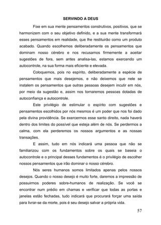 SERVINDO A DEUS
Fixe em sua mente pensamentos construtivos, positivos, que se
harmonizem com o seu objetivo definido, e a sua mente transformará
esses pensamentos em realidade, que lhe restituirão como um produto
acabado. Quando escolhemos deliberadamente os pensamentos que
dominam nosso cérebro e nos recusamos firmemente a aceitar
sugestões de fora, sem antes analisa-las, estamos exercendo um
autocontrole, na sua forma mais eficiente e elevada.
Coloquemos, pois no espírito, deliberadamente a espécie de
pensamentos que mais desejemos, e não deixemos que nele se
instalem os pensamentos que outras pessoas desejem incutir em nós,
por meio da sugestão e, assim nos tornaremos pessoas dotadas de
autoconfiança e autocontrole.
Este privilégio de estimular o espírito com sugestões e
pensamentos escolhidos por nós mesmos é um poder que nos foi dado
pela divina providência. Se exercermos esse santo direito, nada haverá
dentro dos limites do possível que esteja além de nós. Se perdermos a
calma, com ela perderemos os nossos argumentos e as nossas
transações.
E assim, tudo em nós indicará uma pessoa que não se
familiarizou com os fundamentos sobre os quais se baseia o
autocontrole e o principal desses fundamentos é o privilégio de escolher
nossos pensamentos que irão dominar o nosso cérebro.
Nós seres humanos somos limitados apenas pelos nossos
desejos. Quando o nosso desejo é muito forte, daremos a impressão de
possuirmos poderes sobre-humanos de realização. Se você se
encontrar num prédio em chamas e verificar que todas as portas e
janelas estão fechadas, tudo indicará que procurará forçar uma saída
para livrar-se da morte, pois é seu desejo salvar a própria vida.

57

 