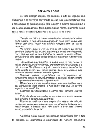 SERVINDO A DEUS
Se você desejar adquirir, por exemplo, a arte de negociar com
inteligência e se estiveres convencido de que isso terá importância para
a consecução de seus objetivos, fará também o mesmo contanto que o
seu desejo seja realmente forte. Lance na sua mente, a semente de um
desejo forte e construtivo, fazendo o seguinte credo moral:
“Desejo ser útil aos meus semelhantes durante esta minha
curta jornada, e para isso estou adotando esse credo como uma
norma que devo seguir nas minhas relações com as outras
pessoas.
Procurarei educar a mim mesmo de tal maneira que jamais
encontre falsidade nos outros, mesmo que esteja em desacordo
com eles ou que o seu trabalho eu venha a achar inferior,
enquanto que eles estão sendo sinceros e fazendo o melhor que
podem.
Respeitarei a minha pátria, a minha Igreja, o meu pastor, a
minha profissão, o meu emprego, onde ganho o meu sustento e a
mim mesmo. Serei honesto e justo para com meus semelhantes
tanto quanto desejo que sejam comigo. Serei uma pessoa cujo
nome vai merecer respeito em toda a parte.
Basearei minhas expectativas de recompensas no
fundamento sólido do serviço prestado, e desejarei pagar sempre
o preço do triunfo com um esforço honesto.
Olharei para o meu trabalho como uma oportunidade para
ser aproveitada com alegria, e não como algo que se deverá
suportar com sacrifícios.
Esperarei por dificuldades e abrirei meu caminho através
delas.
Evitarei a demora em todas as suas formas e nunca deixarei
para amanhã o que deverei fazer hoje.
Finalmente participarei com alegria das alegrias da vida, de
modo a ser cortes para com os meus semelhantes, leal para com
meus amigos e sincero para com Deus, o qual está sempre
suavizando minha jornada”.
A energia que a maioria das pessoas desperdiçam com a falta
de controle, se organizada e empregada de maneira construtiva,

58

 