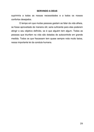 SERVINDO A DEUS
suprimiria a todas as nossas necessidades e a todos os nossos
confortos desejados.
O tempo em que muitas pessoas gastam ao falar da vida alheia,
se fosse aproveitado de maneira útil, seria suficiente para elas poderem
atingir o seu objetivo definido, se é que alguém tem algum. Todas as
pessoas que triunfam na vida são dotadas de autocontrole em grande
medida. Todos os que fracassam tem quase sempre nota muito baixa,
nessa importante lei da conduta humana.

59

 