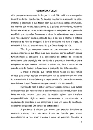 SERVINDO A DEUS
vida porque ela é superior às forças do mal. Não está em nosso poder
impor-lhes limite, dar-lhe fim. As ilusões que temos a respeito da vida,
material e espiritual, é que fazem com que geremos nossos infortúnios.
Na maioria das vezes, idealizamos ou o paraíso ou o inferno, estamos
felizes ou tristes e, raras vezes conseguimos compreender o ponto de
equilíbrio que nos cabe. Somos aprendizes da vida e dessa forma temos
que nos equilibrar, compreendendo que a dor ou a alegria é estadia
transitória de nossas emoções, e que a felicidade real não é fugaz, ao
contrário, é fruto do entendimento do que Deus deseja de nós.
Tão logo compreendamos o que estamos aprendendo,
compreendamos o que Deus nos quer ensinar, iremos adquirir coisas
fundamentais: a conquista e a descoberta do estado de felicidade
constituído pela aquisição de humildade e paciência; humildade para
compreender que somos criaturas e como tais, tem a aprender na
grande obra do Senhor; e, finalmente a aceitação das lições da vida.
E mais: à medida que vamos tendo noção de que fomos
criados para atingir regiões de felicidade, vai se tornando fácil ver que
todo o restante é transitório e que depende de nós construirmos o céu
ou o inferno, e, que Deus está sempre conosco nos amparando.
Humildade real é saber conhecer nossos limites, não culpar
qualquer outro por nossos erros e assumir todas as atitudes, sejam elas
boas ou más, assinar cada uma de nossas ações, sem transferir
responsabilidade.

Agindo

assim,

começamos

a

compreender

a

conquista do equilíbrio e, ao somarmos a isso um tanto de paciência,
estaremos adquirindo um caráter de estabilidade.
A paciência é virtude que temos que exercitar inicialmente
conosco mesmo, como de resto todas as demais, pois assim
aprenderemos a nos amar e então a amar ao próximo. Exercitar a

8

 