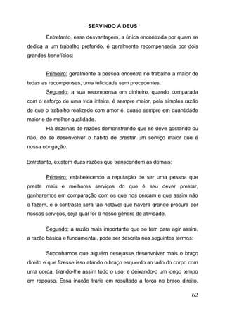 SERVINDO A DEUS
Entretanto, essa desvantagem, a única encontrada por quem se
dedica a um trabalho preferido, é geralmente recompensada por dois
grandes benefícios:
Primeiro: geralmente a pessoa encontra no trabalho a maior de
todas as recompensas, uma felicidade sem precedentes.
Segundo: a sua recompensa em dinheiro, quando comparada
com o esforço de uma vida inteira, é sempre maior, pela simples razão
de que o trabalho realizado com amor é, quase sempre em quantidade
maior e de melhor qualidade.
Há dezenas de razões demonstrando que se deve gostando ou
não, de se desenvolver o hábito de prestar um serviço maior que é
nossa obrigação.
Entretanto, existem duas razões que transcendem as demais:
Primeiro: estabelecendo a reputação de ser uma pessoa que
presta mais e melhores serviços do que é seu dever prestar,
ganharemos em comparação com os que nos cercam e que assim não
o fazem, e o contraste será tão notável que haverá grande procura por
nossos serviços, seja qual for o nosso gênero de atividade.
Segundo: a razão mais importante que se tem para agir assim,
a razão básica e fundamental, pode ser descrita nos seguintes termos:
Suponhamos que alguém desejasse desenvolver mais o braço
direito e que fizesse isso atando o braço esquerdo ao lado do corpo com
uma corda, tirando-lhe assim todo o uso, e deixando-o um longo tempo
em repouso. Essa inação traria em resultado a força no braço direito,

62

 