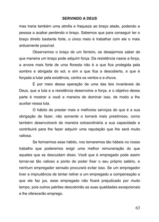 SERVINDO A DEUS
mas traria também uma atrofia e fraqueza ao braço atado, podendo a
pessoa a acabar perdendo o braço. Sabemos que para conseguir ter o
braço direito bastante forte, o único meio é trabalhar com ele o mais
arduamente possível.
Observemos o braço de um ferreiro, se desejarmos saber de
que maneira um braço pode adquirir força. Da resistência nasce a força,
a arvore mais forte de uma floresta não é a que fica protegida pela
sombra e abrigada do sol, e sim a que fica a descoberto, e que é
forçada a lutar pela existência, contra os ventos e a chuva.
É por meio dessa operação de uma das leis invariáveis de
Deus, que a luta e a resistência desenvolve a força, e o objetivo dessa
parte é mostrar a você a maneira de dominar isso, de modo a lhe
auxiliar nessa luta.
O hábito de prestar mais e melhores serviços do que é a sua
obrigação de fazer, não somente o tornará mais prestimoso, como
também desenvolverá de maneira extraordinária a sua capacidade e
contribuirá para lhe fazer adquirir uma reputação que lhe será muito
valiosa.
Se formarmos esse hábito, nos tornaremos tão hábeis no nosso
trabalho que poderemos exigir uma melhor remuneração do que
aqueles que se descuidam disso. Você que é empregado pode assim
tornar-se tão valioso a ponto de poder fixar o seu próprio salário, e
nenhum empregador sensato procurará evitar isso. Se um empregador
tiver a imprudência de tentar retirar a um empregado a compensação a
que ele faz jus, esse empregado não ficará prejudicado por muito
tempo, pois outros patrões descobrirão as suas qualidades excepcionais
e lhe oferecerão emprego.

63

 