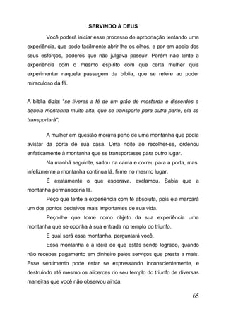 SERVINDO A DEUS
Você poderá iniciar esse processo de apropriação tentando uma
experiência, que pode facilmente abrir-lhe os olhos, e por em apoio dos
seus esforços, poderes que não julgava possuir. Porém não tente a
experiência com o mesmo espírito com que certa mulher quis
experimentar naquela passagem da bíblia, que se refere ao poder
miraculoso da fé.
A bíblia dizia: “se tiveres a fé de um grão de mostarda e disserdes a
aquela montanha muito alta, que se transporte para outra parte, ela se
transportará”.
A mulher em questão morava perto de uma montanha que podia
avistar da porta de sua casa. Uma noite ao recolher-se, ordenou
enfaticamente à montanha que se transportasse para outro lugar.
Na manhã seguinte, saltou da cama e correu para a porta, mas,
infelizmente a montanha continua lá, firme no mesmo lugar.
É exatamente o que esperava, exclamou. Sabia que a
montanha permaneceria lá.
Peço que tente a experiência com fé absoluta, pois ela marcará
um dos pontos decisivos mais importantes de sua vida.
Peço-lhe que tome como objeto da sua experiência uma
montanha que se oponha à sua entrada no templo do triunfo.
E qual será essa montanha, perguntará você.
Essa montanha é a idéia de que estás sendo logrado, quando
não recebes pagamento em dinheiro pelos serviços que presta a mais.
Esse sentimento pode estar se expressando inconscientemente, e
destruindo até mesmo os alicerces do seu templo do triunfo de diversas
maneiras que você não observou ainda.

65

 