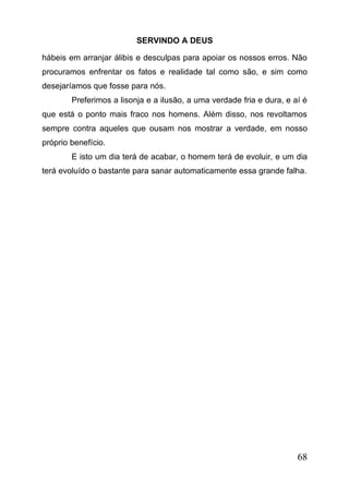 SERVINDO A DEUS
hábeis em arranjar álibis e desculpas para apoiar os nossos erros. Não
procuramos enfrentar os fatos e realidade tal como são, e sim como
desejaríamos que fosse para nós.
Preferimos a lisonja e a ilusão, a uma verdade fria e dura, e aí é
que está o ponto mais fraco nos homens. Além disso, nos revoltamos
sempre contra aqueles que ousam nos mostrar a verdade, em nosso
próprio benefício.
E isto um dia terá de acabar, o homem terá de evoluir, e um dia
terá evoluído o bastante para sanar automaticamente essa grande falha.

68

 