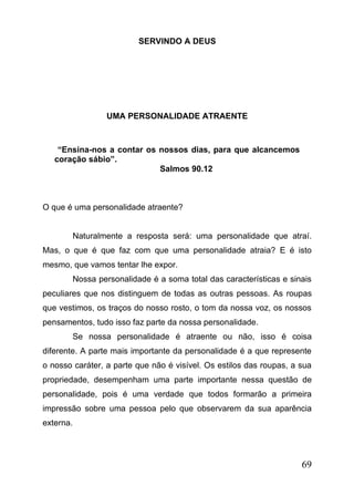SERVINDO A DEUS

UMA PERSONALIDADE ATRAENTE

“Ensina-nos a contar os nossos dias, para que alcancemos
coração sábio”.
Salmos 90.12

O que é uma personalidade atraente?
Naturalmente a resposta será: uma personalidade que atraí.
Mas, o que é que faz com que uma personalidade atraia? E é isto
mesmo, que vamos tentar lhe expor.
Nossa personalidade é a soma total das características e sinais
peculiares que nos distinguem de todas as outras pessoas. As roupas
que vestimos, os traços do nosso rosto, o tom da nossa voz, os nossos
pensamentos, tudo isso faz parte da nossa personalidade.
Se nossa personalidade é atraente ou não, isso é coisa
diferente. A parte mais importante da personalidade é a que represente
o nosso caráter, a parte que não é visível. Os estilos das roupas, a sua
propriedade, desempenham uma parte importante nessa questão de
personalidade, pois é uma verdade que todos formarão a primeira
impressão sobre uma pessoa pelo que observarem da sua aparência
externa.

69

 