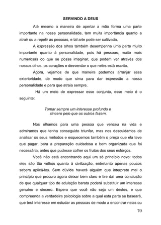 SERVINDO A DEUS
Até mesmo a maneira de apertar a mão forma uma parte
importante na nossa personalidade, tem muita importância quanto a
atrair ou a repelir as pessoas, e tal arte pode ser cultivada.
A expressão dos olhos também desempenha uma parte muito
importante quanto à personalidade, pois há pessoas, muito mais
numerosas do que se possa imaginar, que podem ver através dos
nossos olhos, os corações e desvendar o que neles está escrito.
Agora, vejamos de que maneira podemos arranjar essa
exterioridade, de modo que sirva para dar expressão a nossa
personalidade e para que atraia sempre.
Há um meio de expressar esse conjunto, esse meio é o
seguinte:
Tomar sempre um interesse profundo e
sincero pelo que os outros fazem.
Nos olhamos para uma pessoa que venceu na vida e
admiramos que tenha conseguido triunfar, mas nos descuidamos de
analisar os seus métodos e esquecemos também o preço que ela teve
que pagar, para a preparação cuidadosa e bem organizada que foi
necessária, antes que pudesse colher os frutos dos seus esforços.
Você não está encontrando aqui um só princípio novo: todos
eles são tão velhos quanto à civilização, entretanto apenas poucos
sabem aplicá-los. Sem dúvida haverá alguém que interprete mal o
princípio que procuro agora deixar bem claro e tire daí uma conclusão
de que qualquer tipo de adulação barata poderá substituir um interesse
genuíno e sincero. Espero que você não seja um destes, e que
compreenda a verdadeira psicologia sobre a qual esta parte se baseará,
que terá interesse em estudar as pessoas de modo a encontrar nelas ou

70

 