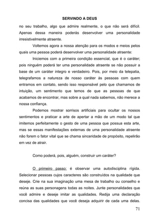 SERVINDO A DEUS
no seu trabalho, algo que admire realmente, o que não será difícil.
Apenas dessa maneira poderás desenvolver uma personalidade
irresistivelmente atraente.
Voltemos agora a nossa atenção para os modos e meios pelos
quais uma pessoa poderá desenvolver uma personalidade atraente:
Iniciemos com a primeira condição essencial, que é o caráter;
pois ninguém poderá ter uma personalidade atraente se não possuir a
base de um caráter integro e verdadeiro. Pois, por meio da telepatia,
telegrafamos a natureza de nosso caráter às pessoas com quem
entramos em contato, sendo isso responsável pelo que chamamos de
intuição, um sentimento que temos de que as pessoas de que
acabamos de encontrar, mas sobre a qual nada sabemos, não merece a
nossa confiança.
Podemos mostrar sorrisos artificiais para ocultar os nossos
sentimentos e praticar a arte de apertar a mão de um modo tal que
imitemos perfeitamente o gesto de uma pessoa que possua esta arte,
mas se essas manifestações externas de uma personalidade atraente
não forem o fator vital que se chama sinceridade de propósito, repelirão
em vez de atrair.
Como poderá, pois, alguém, construir um caráter?
O primeiro passo: é observar uma autodisciplina rígida.
Selecionar pessoas cujos caracteres são construídos na qualidade que
deseje. Crie na sua imaginação uma mesa de trabalho ou conselho e
reúna as suas personagens todas as noites. Junte personalidades que
você admire e deseje imitar as qualidades. Redija uma declaração
concisa das qualidades que você deseja adquirir de cada uma delas.

71

 