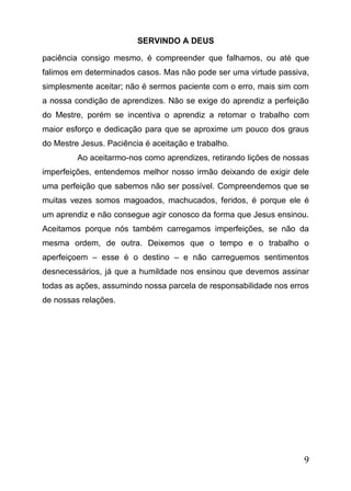 SERVINDO A DEUS
paciência consigo mesmo, é compreender que falhamos, ou até que
falimos em determinados casos. Mas não pode ser uma virtude passiva,
simplesmente aceitar; não é sermos paciente com o erro, mais sim com
a nossa condição de aprendizes. Não se exige do aprendiz a perfeição
do Mestre, porém se incentiva o aprendiz a retomar o trabalho com
maior esforço e dedicação para que se aproxime um pouco dos graus
do Mestre Jesus. Paciência é aceitação e trabalho.
Ao aceitarmo-nos como aprendizes, retirando lições de nossas
imperfeições, entendemos melhor nosso irmão deixando de exigir dele
uma perfeição que sabemos não ser possível. Compreendemos que se
muitas vezes somos magoados, machucados, feridos, é porque ele é
um aprendiz e não consegue agir conosco da forma que Jesus ensinou.
Aceitamos porque nós também carregamos imperfeições, se não da
mesma ordem, de outra. Deixemos que o tempo e o trabalho o
aperfeiçoem – esse é o destino – e não carreguemos sentimentos
desnecessários, já que a humildade nos ensinou que devemos assinar
todas as ações, assumindo nossa parcela de responsabilidade nos erros
de nossas relações.

9

 