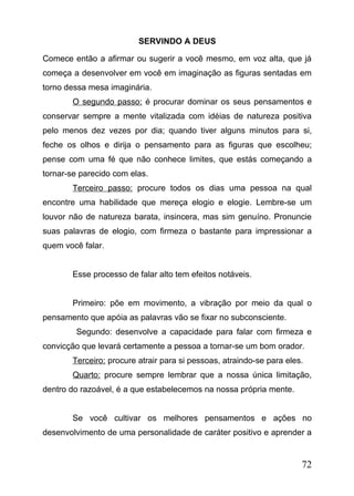 SERVINDO A DEUS
Comece então a afirmar ou sugerir a você mesmo, em voz alta, que já
começa a desenvolver em você em imaginação as figuras sentadas em
torno dessa mesa imaginária.
O segundo passo: é procurar dominar os seus pensamentos e
conservar sempre a mente vitalizada com idéias de natureza positiva
pelo menos dez vezes por dia; quando tiver alguns minutos para si,
feche os olhos e dirija o pensamento para as figuras que escolheu;
pense com uma fé que não conhece limites, que estás começando a
tornar-se parecido com elas.
Terceiro passo: procure todos os dias uma pessoa na qual
encontre uma habilidade que mereça elogio e elogie. Lembre-se um
louvor não de natureza barata, insincera, mas sim genuíno. Pronuncie
suas palavras de elogio, com firmeza o bastante para impressionar a
quem você falar.
Esse processo de falar alto tem efeitos notáveis.
Primeiro: põe em movimento, a vibração por meio da qual o
pensamento que apóia as palavras vão se fixar no subconsciente.
Segundo: desenvolve a capacidade para falar com firmeza e
convicção que levará certamente a pessoa a tornar-se um bom orador.
Terceiro: procure atrair para si pessoas, atraindo-se para eles.
Quarto: procure sempre lembrar que a nossa única limitação,
dentro do razoável, é a que estabelecemos na nossa própria mente.
Se você cultivar os melhores pensamentos e ações no
desenvolvimento de uma personalidade de caráter positivo e aprender a

72

 