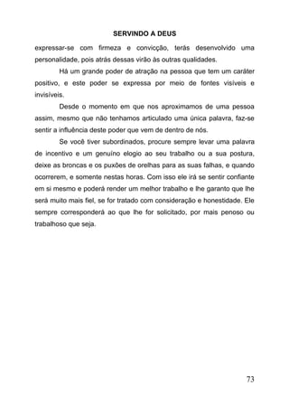 SERVINDO A DEUS
expressar-se com firmeza e convicção, terás desenvolvido uma
personalidade, pois atrás dessas virão às outras qualidades.
Há um grande poder de atração na pessoa que tem um caráter
positivo, e este poder se expressa por meio de fontes visíveis e
invisíveis.
Desde o momento em que nos aproximamos de uma pessoa
assim, mesmo que não tenhamos articulado uma única palavra, faz-se
sentir a influência deste poder que vem de dentro de nós.
Se você tiver subordinados, procure sempre levar uma palavra
de incentivo e um genuíno elogio ao seu trabalho ou a sua postura,
deixe as broncas e os puxões de orelhas para as suas falhas, e quando
ocorrerem, e somente nestas horas. Com isso ele irá se sentir confiante
em si mesmo e poderá render um melhor trabalho e lhe garanto que lhe
será muito mais fiel, se for tratado com consideração e honestidade. Ele
sempre corresponderá ao que lhe for solicitado, por mais penoso ou
trabalhoso que seja.

73

 