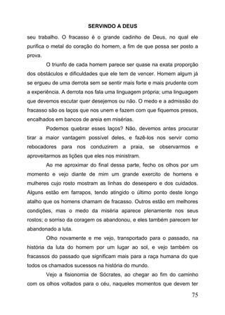 SERVINDO A DEUS
seu trabalho. O fracasso é o grande cadinho de Deus, no qual ele
purifica o metal do coração do homem, a fim de que possa ser posto a
prova.
O triunfo de cada homem parece ser quase na exata proporção
dos obstáculos e dificuldades que ele tem de vencer. Homem algum já
se ergueu de uma derrota sem se sentir mais forte e mais prudente com
a experiência. A derrota nos fala uma linguagem própria; uma linguagem
que devemos escutar quer desejemos ou não. O medo e a admissão do
fracasso são os laços que nos unem e fazem com que fiquemos presos,
encalhados em bancos de areia em misérias.
Podemos quebrar esses laços? Não, devemos antes procurar
tirar a maior vantagem possível deles, e fazê-los nos servir como
rebocadores para nos conduzirem a praia, se observarmos e
aproveitarmos as lições que eles nos ministram.
Ao me aproximar do final dessa parte, fecho os olhos por um
momento e vejo diante de mim um grande exercito de homens e
mulheres cujo rosto mostram as linhas do desespero e dos cuidados.
Alguns estão em farrapos, tendo atingido o último ponto deste longo
atalho que os homens chamam de fracasso. Outros estão em melhores
condições, mas o medo da miséria aparece plenamente nos seus
rostos; o sorriso da coragem os abandonou, e eles também parecem ter
abandonado a luta.
Olho novamente e me vejo, transportado para o passado, na
história da luta do homem por um lugar ao sol, e vejo também os
fracassos do passado que significam mais para a raça humana do que
todos os chamados sucessos na história do mundo.
Vejo a fisionomia de Sócrates, ao chegar ao fim do caminho
com os olhos voltados para o céu, naqueles momentos que devem ter

75

 