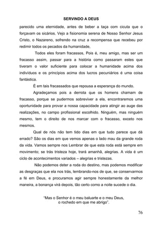 SERVINDO A DEUS
parecido uma eternidade, antes de beber a taça com cicuta que o
forçavam os sicários. Vejo a fisionomia serena de Nosso Senhor Jesus
Cristo, o Nazareno, sofrendo na cruz a recompensa que recebeu por
redimir todos os pecados da humanidade,
Todos eles foram fracassos, Pois é, meu amigo, mas ser um
fracasso assim, passar para a história como passaram estes que
tiveram o valor suficiente para colocar a humanidade acima dos
indivíduos e os princípios acima dos lucros pecuniários é uma coisa
fantástica.
É em tais fracassados que repousa a esperança do mundo.
Agradeçamos pois a derrota que os homens chamam de
fracasso, porque se pudermos sobreviver a ela, encontraremos uma
oportunidade para provar a nossa capacidade para atingir ao auge das
realizações, no campo profissional escolhido. Ninguém, mas ninguém
mesmo, tem o direito de nos marcar com o fracasso, exceto nos
mesmos.
Qual de nós não tem tido dias em que tudo parece que dá
errado? São os dias em que vemos apenas o lado mau da grande roda
da vida. Vamos sempre nos Lembrar de que esta roda está sempre em
movimento; se trás tristeza hoje, trará amanhã, alegrias. A vida é um
ciclo de acontecimentos variados – alegrias e tristezas.
Não podemos deter a roda do destino, mas podemos modificar
as desgraças que ela nos trás, lembrando-nos de que, se conservarmos
a fé em Deus, e procuramos agir sempre honestamente da melhor
maneira, a bonança virá depois, tão certo como a noite sucede o dia.
“Mas o Senhor é o meu baluarte e o meu Deus,
o rochedo em que me abrigo”.

76

 