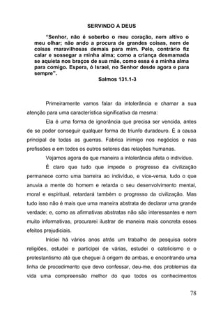 SERVINDO A DEUS
“Senhor, não é soberbo o meu coração, nem altivo o
meu olhar; não ando a procura de grandes coisas, nem de
coisas maravilhosas demais para mim. Pelo, contrário fiz
calar e sossegar a minha alma; como a criança desmamada
se aquieta nos braços de sua mãe, como essa é a minha alma
para comigo. Espera, ó Israel, no Senhor desde agora e para
sempre”.
Salmos 131.1-3

Primeiramente vamos falar da intolerância e chamar a sua
atenção para uma característica significativa da mesma:
Ela é uma forma de ignorância que precisa ser vencida, antes
de se poder conseguir qualquer forma de triunfo duradouro. É a causa
principal de todas as guerras. Fabrica inimigo nos negócios e nas
profissões e em todos os outros setores das relações humanas.
Vejamos agora de que maneira a intolerância afeta o indivíduo.
É claro que tudo que impede o progresso da civilização
permanece como uma barreira ao indivíduo, e vice-versa, tudo o que
anuvia a mente do homem e retarda o seu desenvolvimento mental,
moral e espiritual, retardará também o progresso da civilização. Mas
tudo isso não é mais que uma maneira abstrata de declarar uma grande
verdade; e, como as afirmativas abstratas não são interessantes e nem
muito informativas, procurarei ilustrar de maneira mais concreta esses
efeitos prejudiciais.
Iniciei há vários anos atrás um trabalho de pesquisa sobre
religiões, estudei e participei de várias, estudei o catolicismo e o
protestantismo até que cheguei à origem de ambas, e encontrando uma
linha de procedimento que devo confessar, deu-me, dos problemas da
vida uma compreensão melhor do que todos os conhecimentos

78

 