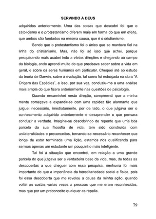 SERVINDO A DEUS
adquiridos anteriormente. Uma das coisas que descobri foi que o
catolicismo e o protestantismo diferem mais em forma do que em efeito,
que ambos são fundados na mesma causa, que é o cristianismo.
Sendo que o protestantismo foi o único que se manteve fiel na
linha do cristianismo. Mas, não foi só isso que achei, porque
pesquisando mais acabei indo a várias direções e chegando ao campo
da biologia, onde aprendi muito do que precisava saber sobre a vida em
geral, e sobre os seres humanos em particular. Chequei até ao estudo
da teoria de Darwin, sobre a evolução, tal como foi esboçada na obra “A
Origem das Espécies”, e isso, por sua vez, conduziu-me a uma análise
mais ampla do que fizera anteriormente nas questões de psicologia.
Quando encaminhei nesta direção, compreendi que a minha
mente começava a expandir-se com uma rapidez tão alarmante que
julguei necessário, imediatamente, por de lado, o que julgava ser o
conhecimento adquirido anteriormente e desaprender o que pensara
conduzir a verdade. Imagine-se descobrindo de repente que uma boa
parcela

da

sua

filosofia

de

vida,

tem

sido

construída

com

unilateralidades e preconceitos, tornando-se necessário reconhecer que
longe de estar terminada uma lição, estamos nos qualificando para
sermos apenas um estudante um pouquinho mais inteligente.
Tal foi à situação que encontrei, em relação a uma grande
parcela do que julgava ser a verdadeira base da vida, mas, de todas as
descobertas a que cheguei com essa pesquisa, nenhuma foi mais
importante do que a importância da hereditariedade social e física, pois
foi essa descoberta que me revelou a causa da minha ação, quando
voltei as costas varias vezes a pessoas que me eram reconhecidas,
mas que por um preconceito qualquer as repelia.

79

 