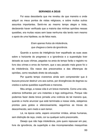 SERVINDO A DEUS
Foi essa descoberta que me revelou de que maneira e onde
adquiri os meus pontos de vistas religiosos, e sobre muitos outros
assuntos importantes. Senti-me ao mesmo tempo alegre e triste,
declarando haver verificado que a maioria das minhas opiniões nessas
questões, era muitas vezes sem base nenhuma não tendo nem mesmo
o apoio de uma hipótese, ou de fatos reais.
Eram apenas frutos da intolerância,
que chegava a beira da ignorância.
Quando a aurora da inteligência tiver espalhado as suas asas
sobre o horizonte do progresso e a ignorância e a superstição tiver
deixado as suas vítimas, pegadas na areia do tempo farão o registro no
livro dos crimes e erros do homem, que o seu pecado mais grave foi o
da intolerância. Ela nasce dos preconceitos e das diferenças de
opiniões, como resultado direto da educação.
Por quanto tempo viveremos ainda sem compreender que é
loucura procurar destruir uns aos outros, por divergências de dogmas ou
credos e outras questões superficiais e menores.
Meu amigo, a nossa vida é um breve momento. Como uma vela,
ardemos brilhantes por uns instantes e logo extinguimos. Porque não
podemos fazer desta breve jornada uma vivência de tal maneira que,
quando a morte anunciar que está terminada a nossa visita, estejamos
prontos para gratos e silenciosamente, seguirmos as trevas do
desconhecido, sem medo e sem temor.
Lá, na época certa, espero encontrar irmãos, almas humanas,
sem distinção de raça, credo, cor ou qualquer outro preconceito.
Desejo que não haja intolerância, pois quero repousar em paz,
livre da ignorância, da supertição e das incompreensões mesquinhas

80

 