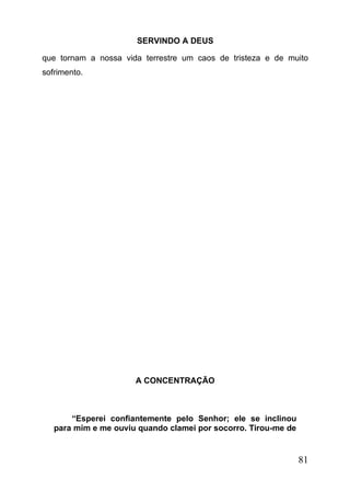 SERVINDO A DEUS
que tornam a nossa vida terrestre um caos de tristeza e de muito
sofrimento.

A CONCENTRAÇÃO

“Esperei confiantemente pelo Senhor; ele se inclinou
para mim e me ouviu quando clamei por socorro. Tirou-me de

81

 