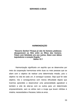 SERVINDO A DEUS

HARMONIZAÇÃO
“Socorro Senhor! Porque já não há homens piedosos;
desaparecem os fiéis entre os filhos dos homens.
Falam com falsidade uns aos outros, falam com lábios
bajuladores e coração fingido.”
Salmo 12.1

Harmonização significaria um espírito que se desenvolve por
meio da cooperação harmoniosa entre duas ou mais pessoas que se
aliam com o objetivo de realizar uma determinada missão, pois o
objetivo na vida de cada um, é conseguir sucesso. Seja qual for este
objetivo, nós o conseguiremos com menos dificuldade depois que
tivermos aprendido a desenvolver uma personalidade agradável e
também a arte de aliar-se com os outros para um determinado
empreendimento, sem os atritos nem a inveja que levam milhões à
miséria, necessidades e fracasso, todos os anos.

10

 