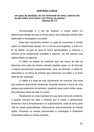 SERVINDO A DEUS
um poço de perdição, de um tremendal de lama; colocou-me
os pés sobre uma rocha e me firmou os passos”.
Salmos 40.1-3

Concentração é o ato de focalizar a mente sobre um
determinado desejo até que os meios para a sua realização tenham sido
elaborados e empregados com êxito.
Duas leis importantes entram na ação de concentrar a manter
sobre um determinado desejo. Um é a lei da auto-sugestão; a outra é a
lei do hábito. Já que as duas já foram apresentadas, e inclusive a
primeira já foi amplamente estudada e descrita, vou dar apenas uma
rápida olhada na segunda.
O hábito se origina do ambiente que nos cerca, do fato de
fazermos uma coisa da mesma maneira repetida vezes, ou de formular
o mesmo pensamento incessantemente. Uma vez formado, o hábito se
assemelha a um bloco de cimento que endureceu no molde e, é muito
difícil de ser quebrado.
O hábito é à base de todo treinamento da memória, fato esse
que podemos demonstrar facilmente, tentando lembrar o nome de uma
pessoa que acabamos de conhecer, repetindo esse nome muitas vezes,
até podermos fixá-lo de todo na mente.
Excetuando as raras ocasiões em que paira acima do ambiente,
o espírito humano tira dele o material que é criado o pensamento,
tornando-o fixo e armazenando-o no subconsciente, onde se torna parte
vital da nossa personalidade, influenciando silenciosamente as nossas
ações, formando os nossos preconceitos e inclinações e finalmente
controlando todas as nossas opiniões.

82

 