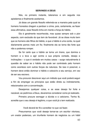 SERVINDO A DEUS
Nós, no primeiro instante, toleramos e em seguida nos
apiedamos e finalmente aceitamos.
Já disse um grande filosofo referindo-se a maneira pela qual os
homens honestos chegam a perdoar o crime, pois, certamente, ao fazer
essa afirmativa, esse filosofo tinha em mente a força do hábito.
Ela é geralmente reconhecida, mas quase sempre sob o pior
aspecto, com exclusão do que tem de favorável. Já se disse muito bem
que os homens são filhos do hábito, e que o hábito é uma corda, na qual
diariamente pomos mais um fio; finalmente ela se torna tão forte que
não a podemos romper.
Se for certo que o hábito se torna um tirano, que domina o
homem e o leva a agir contra a sua própria vontade, desejo e
inclinações – o que é verdade em muitos casos – surge naturalmente à
questão de saber se o hábito não pode ser controlado pelo homem
como acontece com outras forças da natureza. Se isso é possível, o
homem deve então dominar o hábito e colocá-lo a seu serviço, em vez
de ser seu escravo.
Vou procurar descrever aqui um método que você poderá seguir
a fim de empregar os princípios que estão direta ou indiretamente,
relacionados com a concentração.
Desejamos qualquer coisa, e se esse desejo for forte e
razoável, ao pedirmos a Deus, deveremos considerar como já realizado.
Primeiro procure esmagar a dúvida e o ceticismo. Tenha fé,
acredite que o seu desejo é legitimo, e que você já o tem realizado.
Você deverá ter fé e acreditar no que vai fazer.
Presumamos que você deseje tornar-se um escritor vitorioso,
um orador poderoso, um triunfante homem de negócios ou um hábil

83

 