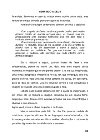 SERVINDO A DEUS
financista. Tomemos o caso do orador como motivo deste teste, mas
lembre-se de que deverás procurar seguir as instruções.
Numa folha de papel de tamanho comum, escreva o seguinte:
Com a ajuda de Deus, serei um grande orador, pois assim
poderei prestar ao mundo serviços úteis, e, porque isso me
proporcionará uma situação financeira que me dará todo o
conforto material que necessito.
Concentrarei o meu pensamento neste desejo, diariamente,
durante 10 minutos, antes de me recolher, e ao me levantar de
manhã com o fito de determinar o plano a seguir, para
transformá-lo em realidade. Sei que me tornarei um orador
poderoso e, portanto, não permitirei que nada interfira com a
minha resolução.
Eis o método a seguir, quando tiveres de fazer a sua
concentração, pense no futuro; um, dois, três anos depois desse
momento, e imagine que é um grande orador. Crie na sua imaginação,
uma renda apropriada. Imagine-se no seu lar, que conseguiu pelo seu
próprio esforço. Veja uma boa conta corrente no banco, em seu nome,
para os dias de velhice. Veja-se influente devido a sua eloqüência e
imagine-se vivendo uma vida despreocupada e feliz.
Esboce esse quadro claramente com a ajuda da imaginação, e
em breve ele se tornará a imagem belíssima de um desejo firme;
empregue esse desejo como objetivo principal da sua concentração e
observe o que acontece.
Agora você possui a chave do poder e do triunfo.
Não a subestime pelo fato de não lhe parecer vestida de
misticismo ou por ter sido escrita em linguagem acessível a todos, pois
todas as grandes verdades em última análise, são simples e unicamente
para fins dignos ela lhe trará felicidade e sucesso.

84

 