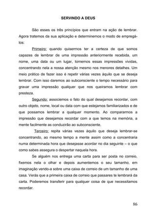 SERVINDO A DEUS
São esses os três princípios que entram na ação de lembrar.
Agora tratemos da sua aplicação e determinemos o modo de empregálos:
Primeiro: quando quisermos ter a certeza de que somos
capazes de lembrar de uma impressão anteriormente recebida, um
nome, uma data ou um lugar, tornemos essas impressões vividas,
concentrando nela a nossa atenção mesmo nos menores detalhes. Um
meio prático de fazer isso é repetir várias vezes àquilo que se deseja
lembrar. Com isso daremos ao subconsciente o tempo necessário para
gravar uma impressão qualquer que nos queiramos lembrar com
presteza.
Segundo: associemos o fato do qual desejamos recordar, com
outro objeto, nome, local ou data com que estejamos familiarizados e de
que possamos lembrar a qualquer momento. Ao compararmos a
impressão que desejamos recordar com a que temos na memória, a
mente facilmente as conduzirão ao subconsciente.
Terceiro: repita várias vezes àquilo que deseja lembrar-se
concentrando, ao mesmo tempo a mente assim como a concentraria
numa determinada hora que desejasse acordar no dia seguinte – o que
como sabes assegura o despertar naquela hora.
Se alguém nos entrega uma carta para ser posta no correio,
fixemos nela o olhar e depois aumentemos o seu tamanho, em
imaginação vendo-a sobre uma caixa de correio de um tamanho de uma
casa. Verás que a primeira caixa de correio que passares te lembrará da
carta. Poderemos transferir para qualquer coisa de que necessitamos
recordar.

86

 