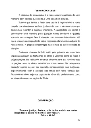 SERVINDO A DEUS
O sistema de associação é a mais notável qualidade de uma
memória bem treinada e, contudo, é uma coisa bem simples.
Tudo o que temos a fazer para usá-la é registrarmos o nome
daquilo que desejamos lembrar, juntamente com o de uma coisa que
poderemos recordar a qualquer momento. A capacidade de treinar e
desenvolver uma memória para qualquer hábito desejável é questão
somente de conseguir fixar à atenção num assunto determinado, até
que a imagem correspondente esteja registrada claramente na chapa da
nossa mente. A própria concentração não é mais do que o controle da
atenção.
Podemos observar tal fato lendo pela primeira vez uma linha
impressa qualquer; ao fecharmos os olhos a veremos como se fosse a
própria pagina. Na realidade, estamos olhando para ela, não impressa
na pagina, mas na chapa sensível da nossa mente. Se desejarmos
aprender salmos de cor, por exemplo, conseguiremos isso facilmente,
experimentando fixar a atenção nas linhas com tanta firmeza que,
fechando os olhos, sejamos capazes de vê-las tão perfeitamente como
se elas estivessem na pagina da Bíblia.

COOPERAÇÃO

“Faze-me justiça, Senhor, pois tenho andado na minha
integridade e confio no Senhor, sem vacilar”.
Salmos 40.1-3

87

 