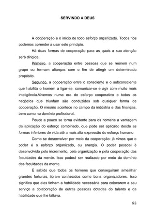 SERVINDO A DEUS

A cooperação é o início de todo esforço organizado. Todos nós
podemos aprender a usar este princípio.
Há duas formas de cooperação para as quais a sua atenção
será dirigida.
Primeiro, a cooperação entre pessoas que se reúnem num
grupo ou formam alianças com o fim de atingir um determinado
propósito.
Segundo, a cooperação entre o consciente e o subconsciente
que habilita o homem a ligar-se, comunicar-se e agir com muito mais
inteligência.Vivemos numa era de esforço cooperativo e todos os
negócios que triunfam são conduzidos sob qualquer forma de
cooperação. O mesmo acontece no campo da indústria e das finanças,
bem como no domínio profissional.
Pouco a pouco se torna evidente para os homens a vantagem
da aplicação do esforço combinado, que pode ser aplicado desde as
formas inferiores de vida até a mais alta expressão do esforço humano.
Como se desenvolver por meio da cooperação: já vimos que o
poder é o esforço organizado, ou energia. O poder pessoal é
desenvolvido pelo incremento, pela organização e pela cooperação das
faculdades da mente. Isso poderá ser realizado por meio do domínio
das faculdades da mente.
É sabido que todos os homens que conseguiram amealhar
grandes fortunas, foram conhecidos como bons organizadores. Isso
significa que eles tinham a habilidade necessária para colocarem a seu
serviço a colaboração de outras pessoas dotadas do talento e da
habilidade que lhe faltava.

88

 