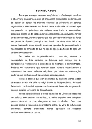 SERVINDO A DEUS
Tome por exemplo qualquer negócio ou profissão que escolher
e observará, analisando-o que só encontrará dificuldades ou limitações
se deixar de aplicar de maneira eficiente os princípios do esforço
organizado e cooperativo. Ao formar uma sociedade, o homem que
compreende os princípios do esforço organizado e cooperativo,
procurará cercar-se de cooperadores especializados nos diversos ramos
de sua sociedade, porém aqueles que não possuem uma visão da força
em potencial desses princípios escolherão os seus associados ao
acaso, baseando essa seleção antes na questão da personalidade e
nas relações de amizade do que no tipo de talento particular de cada um
de seus cooperadores.
Em

todos

os

empreendimentos

comerciais,

nota-se

a

necessidade de três espécies de talentos, pelo menos, isto é,
compradores, vendedores e entendidos de finanças e administração.
Pode-se ver claramente que quando esses homens organizam-se e
coordenam os seus esforços adquirem por meio da cooperação,
poderes que nenhum dos três sozinhos poderia possuir.
Infeliz a pessoa que por ignorância ou egoísmo pensa poder
atravessar o mar da vida no frágil barco da independência. Acabará
fatalmente por descobrir que na vida há redemoinhos mais perigosos do
que um simples torvelinho de águas hostis.
Todas as leis naturais e todos os planos de Deus são baseados
no esforço cooperativo harmonioso, e todos aqueles que atingiram
postos elevados na vida, chegaram a essa conclusão.

Quer uma

pessoa ganhe a vida com o seu trabalho diário, ou vivo da fortuna que
acumulou,

sempre

encontrará

menos

oposição

se

cooperar

amistosamente com os outros.

89

 