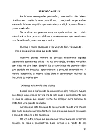 SERVINDO A DEUS
As fortunas conseguidas pelo esforço cooperativo não deixam
cicatrizes no coração de seus possuidores, o que já não se pode dizer
acerca de fortunas adquiridas por meio da competição e de conflitos ou
quase a extorsão.
Se analisar as pessoas com as quais entrais em contato
encontrará muitas pessoas infelizes e observaremos que construíram
uma falsa filosofia, mais ou menos assim:
Cumpro a minha obrigação e vou vivendo. Sim, vai vivendo –
mas é essa a única coisa que pode fazer?
Observei grande número de pessoas fisicamente capazes
vagando na esquina dos aflitos – na rua dos carijós, em Belo Horizonte,
sem nada do que fazer. Sempre tive a curiosidade de procurar saber
que espécie de desculpa apresentariam e procurei entrevistá-los. A
maioria apresentou a mesma razão para o desemprego, dizendo ao
final, mais ou menos isso:
“O mundo não me dá uma chance”.
É claro que o mundo não dá uma chance para ninguém. Aquele
que deseja uma chance deverá criá-la pela ação e principalmente pela
fé, mas se espera que alguém venha lhe entregar numa bandeja de
prata, terá uma grande desilusão.
Acredito que esta desculpa de que o mundo não dá uma chance
seja muito comum e acredito também, que aí está na maioria dos casos
a causa da pobreza e dos fracassos.
Há um outro inimigo que precisamos vencer para nos tornarmos
pessoas de ação e cooperativas. Esse inimigo é o hábito de nos

90

 