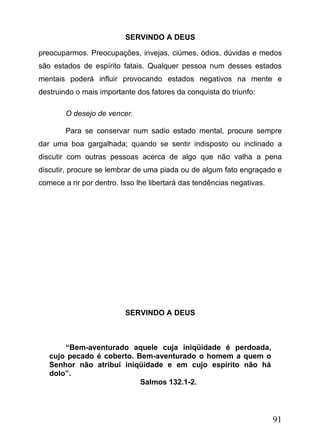 SERVINDO A DEUS
preocuparmos. Preocupações, invejas, ciúmes, ódios, dúvidas e medos
são estados de espírito fatais. Qualquer pessoa num desses estados
mentais poderá influir provocando estados negativos na mente e
destruindo o mais importante dos fatores da conquista do triunfo:
O desejo de vencer.
Para se conservar num sadio estado mental, procure sempre
dar uma boa gargalhada; quando se sentir indisposto ou inclinado a
discutir com outras pessoas acerca de algo que não valha a pena
discutir, procure se lembrar de uma piada ou de algum fato engraçado e
comece a rir por dentro. Isso lhe libertará das tendências negativas.

SERVINDO A DEUS

“Bem-aventurado aquele cuja iniqüidade é perdoada,
cujo pecado é coberto. Bem-aventurado o homem a quem o
Senhor não atribuí iniqüidade e em cujo espírito não há
dolo”.
Salmos 132.1-2.

91

 