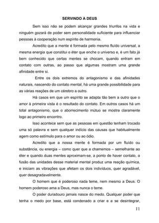 SERVINDO A DEUS
Sem isso não se podem alcançar grandes triunfos na vida e
ninguém gozará de poder sem personalidade suficiente para influenciar
pessoas à cooperação num espírito de harmonia.
Acredito que a mente é formada pelo mesmo fluído universal, a
mesma energia que constitui o éter que enche o universo e, é um fato já
bem conhecido que certas mentes se chocam, quando entram em
contato com outras, ao passo que algumas mostram uma grande
afinidade entre si.
Entre os dois extremos do antagonismo e das afinidades
naturais, nascendo do contato mental, há uma grande possibilidade para
as várias reações de um cérebro a outro.
Há casos em que um espírito se adapta tão bem a outro que o
amor à primeira vista é o resultado do contato. Em outros casos há um
total antagonismo, que o aborrecimento mútuo se mostra claramente
logo ao primeiro encontro.
Isso acontece sem que as pessoas em questão tenham trocado
uma só palavra e sem qualquer indício das causas que habitualmente
agem como estímulo para o amor ou ao ódio.
Acredito que a nossa mente é formada por um fluído ou
substância, ou energia – como quer que a chamemos – semelhante ao
éter e quando duas mentes aproximam-se, a ponto de haver contato, a
fusão das unidades desse material mental produz uma reação química,
e iniciam as vibrações que afetam os dois indivíduos, quer agradável,
quer desagradavelmente.
O homem que é poderoso nada teme, nem mesmo a Deus. O
homem poderoso ama a Deus, mas nunca o teme.
O poder duradouro jamais nasce do medo. Qualquer poder que
tenha o medo por base, está condenado a criar e a se desintegrar,

11

 