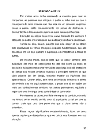 SERVINDO A DEUS
Por muitos anos tenho observado a maneira pela qual se
comportam as pessoas que atingem o poder e acho que os que o
conseguem de outra maneira que não seja por um processo vagaroso,
passo a passo, estão constantemente em perigo de destruir-se e
destruir também todos aqueles sobre os quais exercem influência.
Em todas as partes deste livro, estive tentando lhe conduzir à
obtenção do poder em proporções que poderiam significar o impossível.
Tornou-se aqui, porém, patente que este poder só se obtém
pela observação de vários princípios religiosos fundamentais, que são
baseados em leis que igualam e suplantam em importância a todas as
outras.
Do mesmo modo, parece claro que tal poder somente será
duradouro por meio da observância fiel das leis sobre as quais se
baseiam e na qual se teria uma válvula de segurança que nos protegeria
do perigo das nossas próprias loucuras e protegerá também os que
você poderia por em perigo, tentando frustrar as injunções aqui
apresentadas. Querer exibir, sem uma assimilação completa e estrita
observância das leis aqui apresentadas, o poder que só se obtém por
meio dos conhecimentos contidos nas partes precedentes, equivale a
jogar com uma força que tanto poderá destruir como criar.
Por dezenas de vezes, ouvi falar de regras de conduta, mas não
me lembro de ter ouvido ou lido uma só explicação da lei em que se
baseia, creio que uma boa parte dos que a citam talvez não a
entendam.
Essas regras significariam substancialmente, fazer ao outro
apenas aquilo que desejaríamos que os outros nos fizessem em sua
situação.

92

 