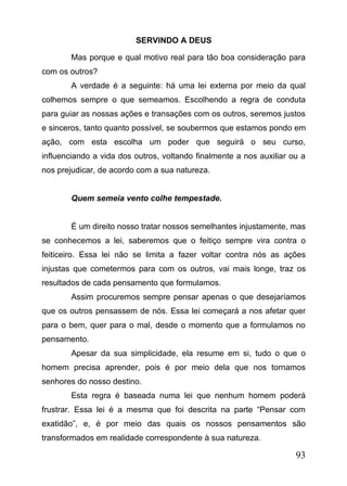 SERVINDO A DEUS
Mas porque e qual motivo real para tão boa consideração para
com os outros?
A verdade é a seguinte: há uma lei externa por meio da qual
colhemos sempre o que semeamos. Escolhendo a regra de conduta
para guiar as nossas ações e transações com os outros, seremos justos
e sinceros, tanto quanto possível, se soubermos que estamos pondo em
ação, com esta escolha um poder que seguirá o seu curso,
influenciando a vida dos outros, voltando finalmente a nos auxiliar ou a
nos prejudicar, de acordo com a sua natureza.
Quem semeia vento colhe tempestade.
É um direito nosso tratar nossos semelhantes injustamente, mas
se conhecemos a lei, saberemos que o feitiço sempre vira contra o
feiticeiro. Essa lei não se limita a fazer voltar contra nós as ações
injustas que cometermos para com os outros, vai mais longe, traz os
resultados de cada pensamento que formulamos.
Assim procuremos sempre pensar apenas o que desejaríamos
que os outros pensassem de nós. Essa lei começará a nos afetar quer
para o bem, quer para o mal, desde o momento que a formulamos no
pensamento.
Apesar da sua simplicidade, ela resume em si, tudo o que o
homem precisa aprender, pois é por meio dela que nos tornamos
senhores do nosso destino.
Esta regra é baseada numa lei que nenhum homem poderá
frustrar. Essa lei é a mesma que foi descrita na parte “Pensar com
exatidão”, e, é por meio das quais os nossos pensamentos são
transformados em realidade correspondente à sua natureza.

93

 