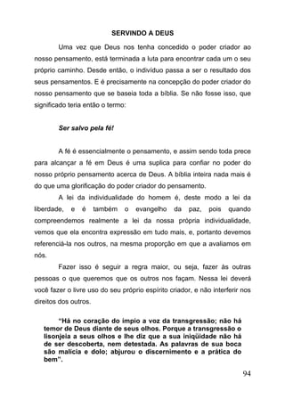 SERVINDO A DEUS
Uma vez que Deus nos tenha concedido o poder criador ao
nosso pensamento, está terminada a luta para encontrar cada um o seu
próprio caminho. Desde então, o indivíduo passa a ser o resultado dos
seus pensamentos. E é precisamente na concepção do poder criador do
nosso pensamento que se baseia toda a bíblia. Se não fosse isso, que
significado teria então o termo:
Ser salvo pela fé!
A fé é essencialmente o pensamento, e assim sendo toda prece
para alcançar a fé em Deus é uma suplica para confiar no poder do
nosso próprio pensamento acerca de Deus. A bíblia inteira nada mais é
do que uma glorificação do poder criador do pensamento.
A lei da individualidade do homem é, deste modo a lei da
liberdade,

e

é

também

o

evangelho

da

paz,

pois

quando

compreendemos realmente a lei da nossa própria individualidade,
vemos que ela encontra expressão em tudo mais, e, portanto devemos
referenciá-la nos outros, na mesma proporção em que a avaliamos em
nós.
Fazer isso é seguir a regra maior, ou seja, fazer às outras
pessoas o que queremos que os outros nos façam. Nessa lei deverá
você fazer o livre uso do seu próprio espírito criador, e não interferir nos
direitos dos outros.
“Há no coração do ímpio a voz da transgressão; não há
temor de Deus diante de seus olhos. Porque a transgressão o
lisonjeia a seus olhos e lhe diz que a sua iniqüidade não há
de ser descoberta, nem detestada. As palavras de sua boca
são malícia e dolo; abjurou o discernimento e a prática do
bem”.

94

 