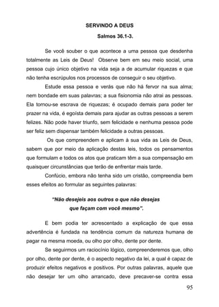 SERVINDO A DEUS
Salmos 36.1-3.
Se você souber o que acontece a uma pessoa que desdenha
totalmente as Leis de Deus! Observe bem em seu meio social, uma
pessoa cujo único objetivo na vida seja a de acumular riquezas e que
não tenha escrúpulos nos processos de conseguir o seu objetivo.
Estude essa pessoa e verás que não há fervor na sua alma;
nem bondade em suas palavras; a sua fisionomia não atrai as pessoas.
Ela tornou-se escrava de riquezas; é ocupado demais para poder ter
prazer na vida, é egoísta demais para ajudar as outras pessoas a serem
felizes. Não pode haver triunfo, sem felicidade e nenhuma pessoa pode
ser feliz sem dispensar também felicidade a outras pessoas.
Os que compreendem e aplicam à sua vida as Leis de Deus,
sabem que por meio da aplicação destas leis, todos os pensamentos
que formulam e todos os atos que praticam têm a sua compensação em
quaisquer circunstâncias que terão de enfrentar mais tarde.
Confúcio, embora não tenha sido um cristão, compreendia bem
esses efeitos ao formular as seguintes palavras:
“Não desejeis aos outros o que não desejas
que façam com você mesmo”.
E bem podia ter acrescentado a explicação de que essa
advertência é fundada na tendência comum da natureza humana de
pagar na mesma moeda, ou olho por olho, dente por dente.
Se seguirmos um raciocínio lógico, compreenderemos que, olho
por olho, dente por dente, é o aspecto negativo da lei, a qual é capaz de
produzir efeitos negativos e positivos. Por outras palavras, aquele que
não desejar ter um olho arrancado, deve precaver-se contra essa

95

 