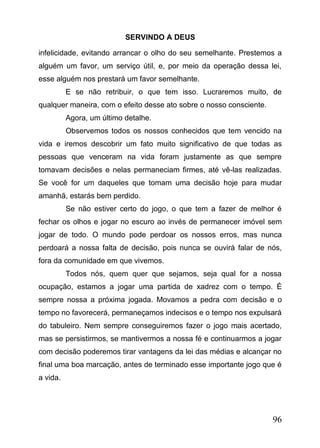 SERVINDO A DEUS
infelicidade, evitando arrancar o olho do seu semelhante. Prestemos a
alguém um favor, um serviço útil, e, por meio da operação dessa lei,
esse alguém nos prestará um favor semelhante.
E se não retribuir, o que tem isso. Lucraremos muito, de
qualquer maneira, com o efeito desse ato sobre o nosso consciente.
Agora, um último detalhe.
Observemos todos os nossos conhecidos que tem vencido na
vida e iremos descobrir um fato muito significativo de que todas as
pessoas que venceram na vida foram justamente as que sempre
tomavam decisões e nelas permaneciam firmes, até vê-las realizadas.
Se você for um daqueles que tomam uma decisão hoje para mudar
amanhã, estarás bem perdido.
Se não estiver certo do jogo, o que tem a fazer de melhor é
fechar os olhos e jogar no escuro ao invés de permanecer imóvel sem
jogar de todo. O mundo pode perdoar os nossos erros, mas nunca
perdoará a nossa falta de decisão, pois nunca se ouvirá falar de nós,
fora da comunidade em que vivemos.
Todos nós, quem quer que sejamos, seja qual for a nossa
ocupação, estamos a jogar uma partida de xadrez com o tempo. É
sempre nossa a próxima jogada. Movamos a pedra com decisão e o
tempo no favorecerá, permaneçamos indecisos e o tempo nos expulsará
do tabuleiro. Nem sempre conseguiremos fazer o jogo mais acertado,
mas se persistirmos, se mantivermos a nossa fé e continuarmos a jogar
com decisão poderemos tirar vantagens da lei das médias e alcançar no
final uma boa marcação, antes de terminado esse importante jogo que é
a vida.

96

 