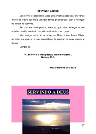 SERVINDO A DEUS
Esse livro foi produzido, após uma imensa pesquisa em várias
fontes de leitura dos mais variados temas psicológicos, com a intenção
de ajudar as pessoas.
Se com ele uma pessoa, uma só que seja, alcançar o seu
objetivo na vida, ele terá cumprido totalmente o seu papel.
Meu amigo tenha fé, acredite em Deus e em Jesus Cristo,
acredite em você e na sua capacidade de realizar os seus sonhos e
metas.
Lembre-se:
“O Senhor é o meu pastor; nada me faltará”.
Salmos 23.1.

Mozar Martins de Souza

SERVINDO A DEUS

97

 