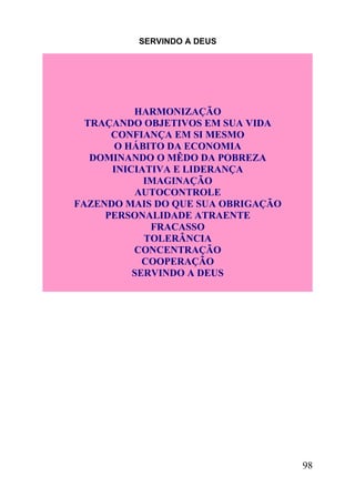 SERVINDO A DEUS

HARMONIZAÇÃO
TRAÇANDO OBJETIVOS EM SUA VIDA
CONFIANÇA EM SI MESMO
O HÁBITO DA ECONOMIA
DOMINANDO O MÊDO DA POBREZA
INICIATIVA E LIDERANÇA
IMAGINAÇÃO
AUTOCONTROLE
FAZENDO MAIS DO QUE SUA OBRIGAÇÃO
PERSONALIDADE ATRAENTE
FRACASSO
TOLERÂNCIA
CONCENTRAÇÃO
COOPERAÇÃO
SERVINDO A DEUS

98

 