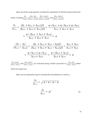 11
Next, we will be using equation (1) above for substitution to find the value of each term
above, including
Pn
Pn+1
,
(Pn− Sn)
(Pn+1− Sn+2)
,
(Pn− Sn+1)
(Pn+1− Sn+3)
, and
(Pn− Sn+2 )
(Pn+1− Sn+4 )
.
Pn
Pn+1
=
(Sn + Sn+1 + Sn+2 )/2
(Sn+2 + Sn+3 + Sn+4 )/2
=
φ ∗ Sn+2 + φ ∗ Sn+3 + φ ∗ Sn+4
Sn+2 + Sn+3 + Sn+4
=
𝜑 ∗ (Sn+2 + Sn+3 + Sn+4)
Sn+2 + Sn+3 + Sn+4
= 𝜑
(Pn − Sn)
(Pn+1 − Sn+2)
=
(Sn + Sn+1 + Sn+2 − Sn)/2
(Sn+2 + Sn+3 + Sn+4 − Sn+2)/2
=
Sn+1 + Sn+2
Sn+3 + Sn+4
=
φ ∗ Sn+3 + φ ∗ Sn+4
Sn+3 + Sn+4
=
𝜑 ∗ (Sn+3 + Sn+4)
Sn+3 + Sn+4
= 𝜑
(Pn− Sn+1)
(Pn+1− Sn+3)
and
(Pn− Sn+2 )
(Pn+1− Sn+4 )
are evaluated using a similar procedure to
(Pn− Sn)
(Pn+1− Sn+2)
above
which also equal to φ.
Now, we can substitution back to calculate the ratio between An and An+1,
An
An+1
= √ 𝜑 ∗ 𝜑 ∗ 𝜑 ∗ 𝜑
An
An+1
= 𝜑2 (2)
 