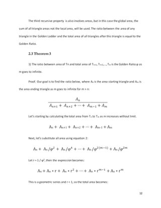 12
The third recursive property is also involves areas, but in this case the global area, the
sum of all triangle areas not the local area, will be used. The ratio between the area of any
triangle in the Golden Ladder and the total area of all triangles after this triangle is equal to the
Golden Ratio.
2.3 Theorem 3
1) The ratio between area of Tn and total area of Tn+1, Tn+2,…, Tm is the Golden Ratio φ as
m goes to infinite.
Proof. Our goal is to find the ratio below, where An is the area starting triangle and Am is
the area ending triangle as m goes to infinite for m > n:
𝐴 𝑛
𝐴 𝑛+1 + 𝐴 𝑛+2 + ⋯ + 𝐴 𝑚−1 + 𝐴 𝑚
Let’s starting by calculating the total area from Tn to Tm as m increases without limit.
An + An+1 + An+2 + ⋯ + Am-1 + Am
Next, let’s substitute all area using equation 2:
An + An /𝜑2
+ An /𝜑4
+ ⋯ + An /𝜑2(𝑚−1)
+ An /𝜑2𝑚
Let r = 1 / ϕ2, then the expression becomes:
An + An ∗ r + An ∗ r2
+ ⋯ + An ∗ r 𝑚−1
+ An ∗ r 𝑚
This is a geometric series and r < 1, so the total area becomes:
 