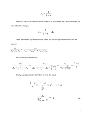 13
𝐴 𝑛 ∗
1
1 − 𝑟
Next let’s subtract An from the above expression, because we don’t want to include the
area of the first triangle:
𝐴 𝑛 ∗
1
1 − 𝑟
− 𝐴 𝑛
Then, we divide An by the expression above, the result is equivalent to the ratio we
wanted:
𝐴 𝑛
𝐴 𝑛∗
1
1−𝑟
−𝐴 𝑛
=
𝐴 𝑛
𝐴 𝑛+1+ 𝐴 𝑛+2+⋯+ 𝐴 𝑚−1+𝐴 𝑚
Let’s simplify the expression:
𝐴 𝑛
𝐴 𝑛 ∗
1
1 − 𝑟
− 𝐴 𝑛
=
𝐴 𝑛
𝐴 𝑛 ∗
1
1 − 𝑟
− 𝐴 𝑛 ∗
1 − 𝑟
1 − 𝑟
=
𝐴 𝑛
𝐴 𝑛 ∗
r
1 − 𝑟
=
1 − 𝑟
𝑟
Finally, we substitute the definition of r into the result:
1 − 𝑟
𝑟
=
1 −
1
𝜑2
1
𝜑2
= 𝜑2
− 1 = 𝜑
𝐴 𝑛
∑ 𝐴𝑖
𝑚
𝑖=𝑛+1
= 𝜑 (3)
 
