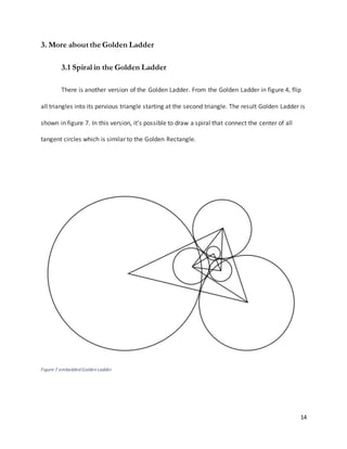 14
3. More about the Golden Ladder
3.1 Spiral in the Golden Ladder
There is another version of the Golden Ladder. From the Golden Ladder in figure 4, flip
all triangles into its pervious triangle starting at the second triangle. The result Golden Ladder is
shown in figure 7. In this version, it’s possible to draw a spiral that connect the center of all
tangent circles which is similar to the Golden Rectangle.
Figure 7 embedded Golden Ladder
 