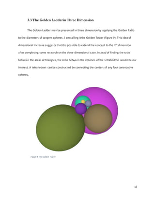 16
3.3 The Golden Ladderin Three Dimension
The Golden Ladder may be presented in three dimension by applying the Golden Ratio
to the diameters of tangent spheres. I am calling it the Golden Tower (figure 9). This idea of
dimensional increase suggests that it is possible to extend the concept to the nth dimension
after completing some research on the three dimensional case. Instead of finding the ratio
between the areas of triangles, the ratio between the volumes of the tetrahedron would be our
interest. A tetrahedron can be constructed by connecting the centers of any four consecutive
spheres.
Figure 9 The Golden Tower
 