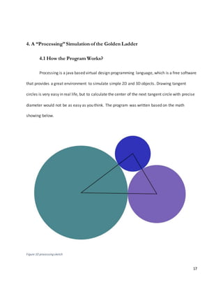 17
4. A “Processing”Simulation of the Golden Ladder
4.1 How the Program Works?
Processing is a java based virtual design programming language, which is a free software
that provides a great environment to simulate simple 2D and 3D objects. Drawing tangent
circles is very easy in real life, but to calculate the center of the next tangent circle with precise
diameter would not be as easy as you think. The program was written based on the math
showing below.
Figure 10 processing sketch
 