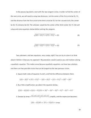 18
In the processing sketch, start with the two tangent circles. In order to find the center of
the next circle, we will need to setup two distances. Let the center of the first circle be X1, Y1,
and the distance from the first circle to the third circle be D1. For the second circle, the center
be X2, Y2, distance be D2. The unknown would be the center of the third center X3, Y3. We will
setup and solve equations below before writing the program.
√(𝑋3 − 𝑋1)2 + (𝑌3− 𝑌1)2 = 𝐷1 (4)
√( 𝑋3 − 𝑋2)2 + ( 𝑌3− 𝑌2)2 = 𝐷2 (5)
Two unknowns and two equations, very simply, right? You can try to solve it or think
about it before I show you my approach. My procedure would surprise you and involves solving
a quadratic equation. This makes sense because quadratic equations can have two solutions
and there are two possible circles that can be tangent to the two pervious circles.
1. Square both sides of equation 4 and 5, and find the difference between them.
( 𝑋3 − 𝑋2)2
+ ( 𝑌3 − 𝑌2)2
− ( 𝑋3 − 𝑋1)2
− (𝑌3 − 𝑌1)2
= 𝐷22
− 𝐷12
2. By a little simplification, we obtain the equation below,
2( 𝑋1 − 𝑋2) 𝑋3 + 2( 𝑌1 − 𝑌2) 𝑌3 = 𝐷22
− 𝐷12
− 𝑋22
− 𝑌22
− 𝑋12
− 𝑌12
3. Denote by temp =
𝐷22
−𝐷12
−𝑋22
−𝑌22
−𝑋12
−𝑌12
2
, simplify, and the expression becomes:
( 𝑋1 − 𝑋2) 𝑋3 + ( 𝑌1− 𝑌2) 𝑌3 = 𝑡𝑒𝑚𝑝
 