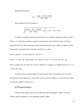 19
Solving for X3 gives us,
𝑋3 =
𝑡𝑒𝑚𝑝 − ( 𝑌1− 𝑌2) 𝑌3
( 𝑋1 − 𝑋2)
Now substitute X3 into equation 4,
√(
𝑡𝑒𝑚𝑝 − ( 𝑌1 − 𝑌2) 𝑌3
( 𝑋1 − 𝑋2)
− 𝑋1)
2
+ ( 𝑌3 − 𝑌1)2 = 𝐷1
4. Square the equation above and transform it to a standard quadratic equation a(Y3)2 +
b(Y3) + c = 0. Solve the quadratic equation and substitute each of the two values of Y3 into
equations (4) or (5). That would give us two corresponding X3 values. Below is snippet of code
showing the calculation of the quadratic coefficient a, b and c.
float a = pow( (y1 - y2), 2) / pow( ( x1 - x2), 2) + 1;
float b = -2 * (y1 - y2) * temp / pow ( ( x1 - x2), 2) - 2 * y1 + 2 * x1 * (y1 - y2) / (x1 - x2);
float c = pow( temp, 2) / pow ( (x1 - x2), 2) + pow(x1, 2) + pow(y1, 2) - pow(distance1, 2) - 2 * x1
* temp / (x1 - x2);
The above process would repeat for each tangent circle. The program runs very well,
that mean the math approach is one correct way to solve the problem, I am sure there is a way
to solve this problem much easier.
4.2 Program Output
There are two modes you can select after you start the program. Mode 1 is for the
Golden Ladder and Mode 2 is for embedded Golden Ladder.
 