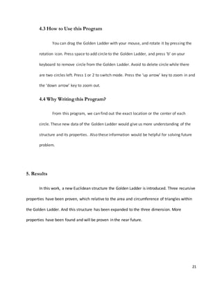 21
4.3 How to Use this Program
You can drag the Golden Ladder with your mouse, and rotate it by pressing the
rotation icon. Press space to add circle to the Golden Ladder, and press ‘b’ on your
keyboard to remove circle from the Golden Ladder. Avoid to delete circle while there
are two circles left. Press 1 or 2 to switch mode. Press the ‘up arrow’ key to zoom in and
the ‘down arrow’ key to zoom out.
4.4 Why Writingthis Program?
From this program, we can find out the exact location or the center of each
circle. These new data of the Golden Ladder would give us more understanding of the
structure and its properties. Also these information would be helpful for solving future
problem.
5. Results
In this work, a new Euclidean structure the Golden Ladder is introduced. Three recursive
properties have been proven, which relative to the area and circumference of triangles within
the Golden Ladder. And this structure has been expanded to the three dimension. More
properties have been found and will be proven in the near future.
 